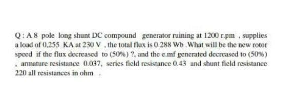 Q:A8 pole long shunt DC compound generator ruining at 1200 r.pm , supplies
a load of 0.255 KA at 230 V , the total flux is 0.288 Wb .What will be the new rotor
speed if the flux decreased to (50%) ?, and the e.mf generated decreased to (50%)
. armature resistance 0.037, scries ficld resistance 0.43 and shunt field resistance
220 all resistances in ohm.
