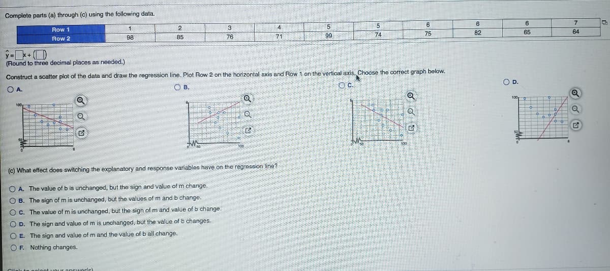 Complete parts (a) through (c) using the following data.
6
6
6
7
Row 1
2
3
4
5
71
99
75
82
65
64
98
85
76
74
Row 2
y =+ ()
(Round to three decimal places as needed.)
Construct a scatter plot of the data and draw the regression line. Plot Row 2 on the horizontal axis and Row 1 on the vertical axis, Choose the correct graph below.
OD.
Oc.
O A.
100
100
(c) What effect does switching the explanatory and response variables have on the regression line?
O A. The value of b is unchanged, but the sign and value of m change,
O B. The sign of m is unchanged, but the values of m and b change.
O c. The value of m is unchanged, but the sign of m and value of b change.
O D. The sign and value of m is unchanged, but the value of b changes.
O E. The sign and value of m and the value of b all change.
O F. Nothing changes.
