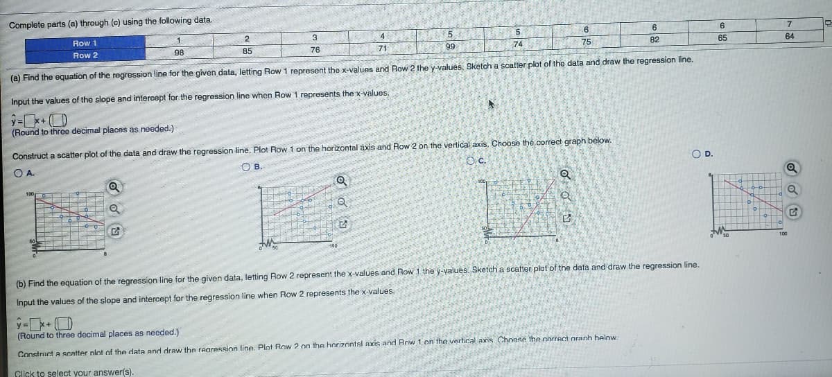 Complete parts (a) through (c) using the following data.
Row 1
1.
2
3
4
5
5.
6
6
7
Row 2
98
85
76
75
71
99
74
82
65
64
(a) Find the equation of the regression line for the given data, letting Row 1 represent the x-values and Row 2 the y-values, Sketch a scatter plot of the data and draw the regression line.
Input the values of the slope and intercept for the regression line when Row 1 represents the x-values.
ý=k+ (D
(Round to three decimal places as needed.)
Construct a scatter plot of the data and draw the regression line. Plot Row 1 on the horizontal axis and Row 2 on the vertical axis, Choose the correct graph below.
O A.
O B.
Oc.
OD.
Q
100
50
100
50
100
(b) Find the equation of the regression line for the given data, letting Row 2 represent the x-values and Row 1. the y-values. Sketch a scatter plot of the data and draw the regression line.
Input the values of the slope and intercept for the regression line when Row 2 represents the x-values.
(Round to three decimal places as needed.)
Construct a Scatter plot of the data and draw the rearession line. Plot Row 2 on the horizontal axis and Rrw 1 on the vertical axris. Choose the correct oranh below:
Click to select your answer(s)
