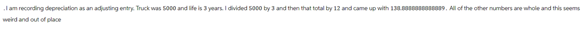 . I am recording depreciation as an adjusting entry. Truck was 5000 and life is 3 years. I divided 5000 by 3 and then that total by 12 and came up with 138.8888888888889. All of the other numbers are whole and this seems
weird and out of place