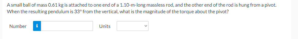 A small ball of mass 0.61 kg is attached to one end of a 1.10-m-long massless rod, and the other end of the rod is hung from a pivot.
When the resulting pendulum is 33° from the vertical, what is the magnitude of the torque about the pivot?
Number
i
Units
