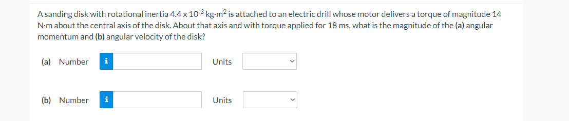 A sanding disk with rotational inertia 4.4 x 103 kg-m2 is attached to an electric drill whose motor delivers a torque of magnitude 14
N-m about the central axis of the disk. About that axis and with torque applied for 18 ms, what is the magnitude of the (a) angular
momentum and (b) angular velocity of the disk?
(a) Number
i
Units
(b) Number
i
Units
