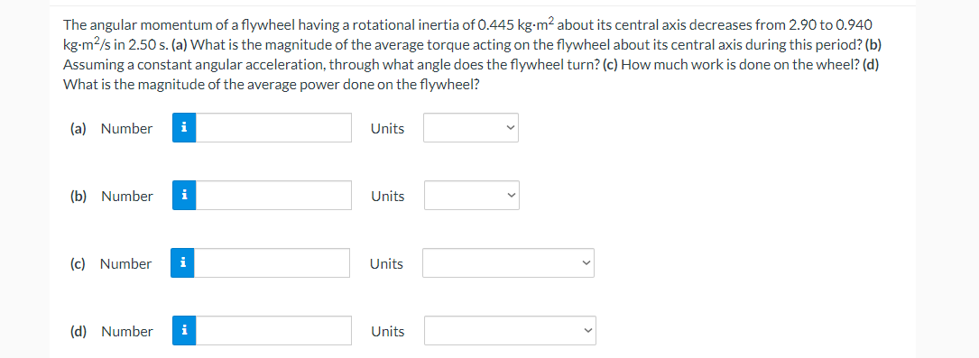 The angular momentum of a flywheel having a rotational inertia of 0.445 kg-m2 about its central axis decreases from 2.90 to 0.940
kg-m2/s in 2.50 s. (a) What is the magnitude of the average torque acting on the flywheel about its central axis during this period? (b)
Assuming a constant angular acceleration, through what angle does the flywheel turn? (c) How much work is done on the wheel? (d)
What is the magnitude of the average power done on the flywheel?
(a) Number
i
Units
(b) Number
i
Units
(c) Number
i
Units
(d) Number
i
Units
