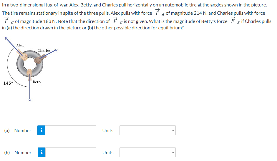 In a two-dimensional tug-of-war, Alex, Betty, and Charles pull horizontally on an automobile tire at the angles shown in the picture.
The tire remains stationary in spite of the three pulls. Alex pulls with force F A of magnitude 214 N, and Charles pulls with force
F c of magnitude 183 N. Note that the direction of F c is not given. What is the magnitude of Betty's force F B if Charles pulls
in (a) the direction drawn in the picture or (b) the other possible direction for equilibrium?
Alex
Charles
145°
Betty
(a) Number
i
Units
(b) Number
i
Units
>
