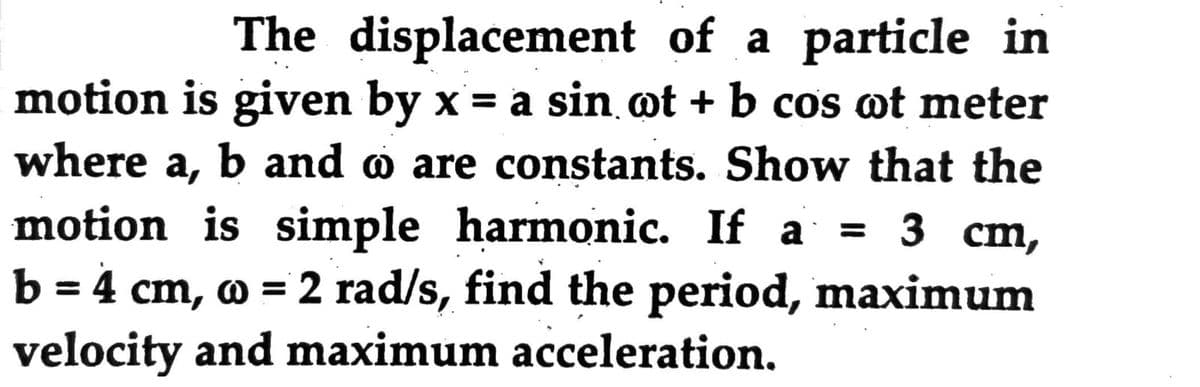 The displacement of a particle in
motion is given by x= a sin ot + b cos ot meter
where a,
X =
b and o are constants. Show that the
motion is simple harmonic. If a
= 3 cm,
3 ст,
b = 4
cm, o = 2 rad/s, find the period, maximum
%3D
velocity and maximum acceleration.

