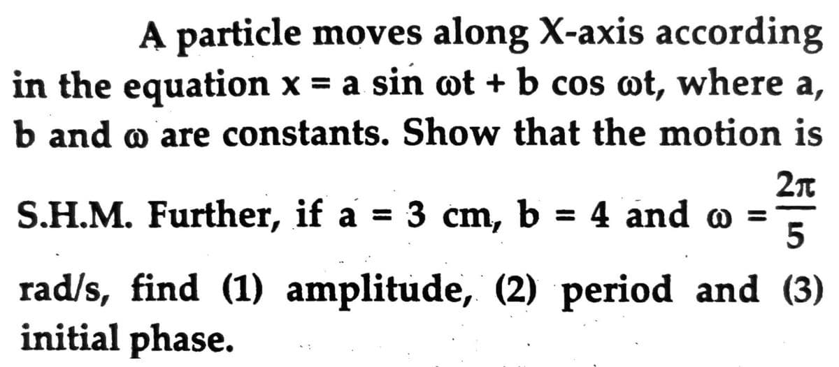 A particle moves along X-axis according
in the equation x = a sin wt + b cos ot, where a,
b and o are constants. Show that the motion is
S.H.M. Further, if a = 3 cm, b = 4 and o
%3D
5
rad/s, find (1) amplitude, (2) period and (3)
initial phase.
