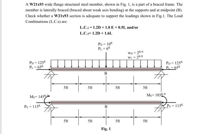 A W21x93 wide flange structural steel member, shown in Fig. 1, is a part of a braced frame. The
member is laterally braced (braced about weak axis bending) at the supports and at midpoint (B).
Check whether a W21x93 section is adequate to support the loadings shown in Fig.1. The Load
Combinations (L.C.s) are:
L.C. = 1.2D + 1.0E + 0.5L and/or
L.C.= 1.2D + 1.6L
PD = 10K
PL=6K
WD =
WI =2Kn
PD = 125K
- 65K
%3D
PD = 125K
P 65K
5ft
5ft
Sft
5ft
Mg= 145k
ME= 185K-
PE = 115K
B
PE = 115K
5ft
5ft
5ft
5ft
Fig. 1
