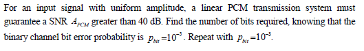 For an input signal with uniform amplitude, a linear PCM transmission system must
guarantee a SNR 4pcm greater than 40 dB. Find the number of bits required, knowing that the
binary channel bit eror probability is pau=10³. Repeat with pPa=103.
