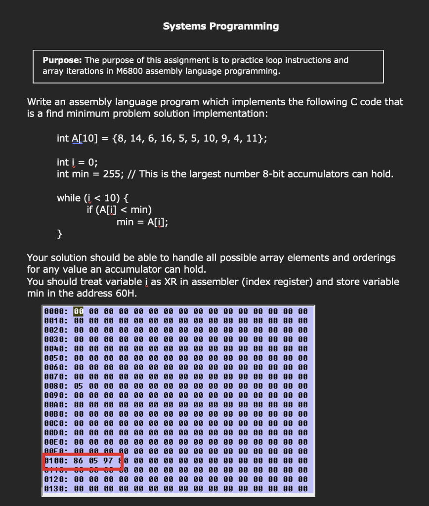 Systems Programming
Purpose: The purpose of this assignment is to practice loop instructions and
array iterations in M6800 assembly language programming.
Write an assembly language program which implements the following C code that
is a find minimum problem solution implementation:
int A[10] = {8, 14, 6, 16, 5, 5, 10, 9, 4, 11};
int i = 0;
int min = 255; // This is the largest number 8-bit accumulators can hold.
while (i < 10) {
if (A[i] < min)
min = A[i];
}
Your solution should be able to handle all possible array elements and orderings
for any value an accumulator can hold.
You should treat variable į as XR in assembler (index register) and store variable
min in the address 60H.
0010: 00 00 00 00 00 00 00 00 0O 00 00 00 00 00 00 00
8628: 00 060 00 00 00 600 00 00 00 08 08 00 6 00 00 00
0030: 00 00 00 00 00 00 00 00 00 00 00 00 00 00 00 00
0040: 00 00 00 00 00 00 00 00 00 00 00 00 00 00 00 00
0050: 00 G0 00 00 00 00 00 00 00 00 00 00 00 00 00 00
006 0: 00 00 00 00 00 00 00 00 00 08 00 00 00 00 00 00
0070: 00 00 00 00 0O 00 00 00 00 00 00 00 00 0O 00 00
008 0: 05 G0 00 00 00 00 00 00 00 00
009 0: 00 60 00 00 00 00 00 00 00 00
BBA 8: 00 B0 00 00 00 00 00 00 00 00 00 00 00 00 00 00
OOB 0: 00 60 00 00 00 00 00 00 00 00 00 00 00 00 00 00
0OC 0: 00 00 00 00 00 00 00 00 0O 00 00 00 00 00 00 00
OOD 8: 00 00 00 00 00 00 00 00 60 00 00 00 00 00 00 00
OGE 0: 00 G0 00 00 00 00 00 00 00 00 00 00 00 00 00 00
AAEA- AA AA AA AG 00 00 00 00 00 00 00 00 00 0O 00 00
8100: 86 05 97 0 00 00 00 00 6O 00
00 00 00 00 00
00 00 00 00 00
0120: 00 00 00 00 00 00 00 00 60 00
6130: 00 00 00 00 00 00 00 00 08 00
