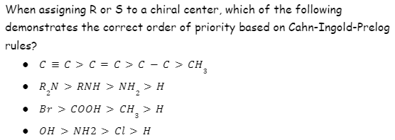 When assigning R or S to a chiral center, which of the following
demonstrates the correct order of priority based on Cahn-Ingold-Prelog
rules?
• C = C > C = c > c – C > CH,
• R,N > RNH > NH,
>H
Br > COOH > CH, > H
3
OH > NH2 > cl > H
