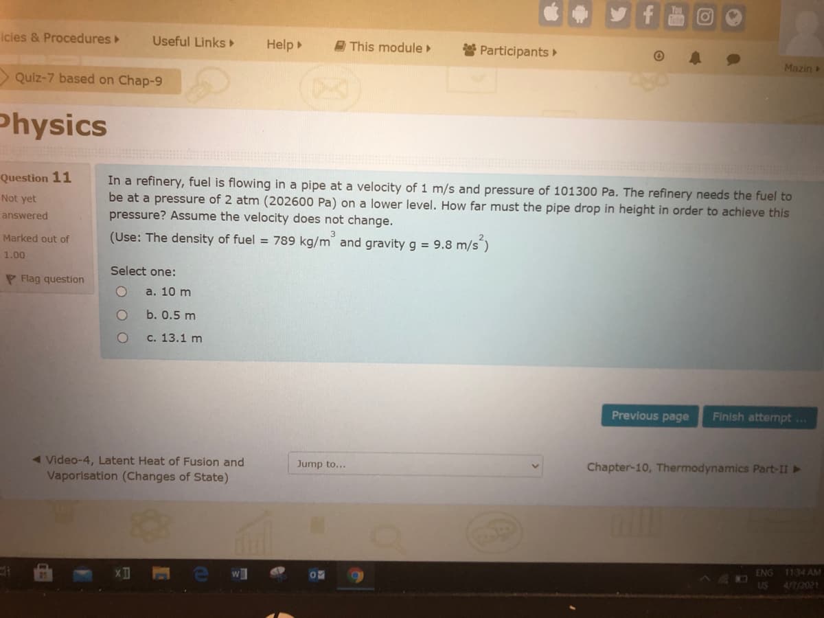 icies & Procedures
Useful Links
Help
E This module
Participants
Mazin
> Quiz-7 based on Chap-9
Physics
In a refinery, fuel is flowing in a pipe at a velocity of 1 m/s and pressure of 101300 Pa. The refinery needs the fuel to
be at a pressure of 2 atm (202600 Pa) on a lower level. How far must the pipe drop in height in order to achieve this
pressure? Assume the velocity does not change.
Question 11
Not yet
answered
Marked out of
(Use: The density of fuel = 789 kg/m and gravity g = 9.8 m/s")
1.00
Select one:
P Flag question
а. 10 m
b. 0.5 m
с. 13.1 m
Previous page
Finish attermpt ...
Chapter-10, Thermodynamics Part-II ►
< Video-4, Latent Heat of Fusion and
Vaporisation (Changes of State)
Jump to...
ENG
11.34 AM
US
4/7/2021
