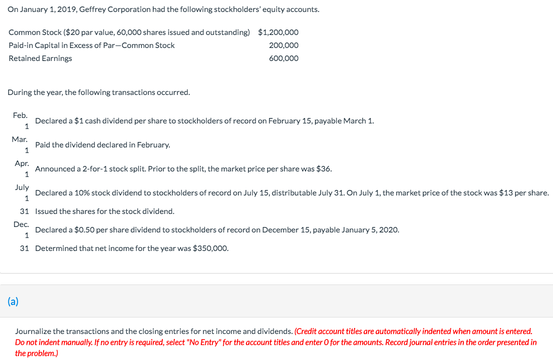 On January 1, 2019, Geffrey Corporation had the following stockholders' equity accounts.
Common Stock ($20 par value, 60,000 shares issued and outstanding) $1,200,000
Paid-in Capital in Excess of Par-Common Stock
200,000
Retained Earnings
600,000
During the year, the following transactions occurred.
Feb.
Declared a $1 cash dividend per share to stockholders of record on February 15, payable March 1.
Mar.
Paid the dividend declared in February.
Apr.
Announced a 2-for-1 stock split. Prior to the split, the market price per share was $36.
July
Declared a 10% stock dividend to stockholders of record on July 15, distributable July 31. On July 1, the market price of the stock was $13 per share.
31 Issued the shares for the stock dividend.
Dec.
Declared a $0.50 per share dividend to stockholders of record on December 15, payable January 5, 2020.
31 Determined that net income for the year was $350,000.
(a)
Journalize the transactions and the closing entries for net income and dividends. (Credit account titles are automatically indented when amount is entered.
Do not indent manually. If no entry is required, select "No Entry" for the account titles and enter 0 for the amounts. Record journal entries in the order presented in
the problem.)
