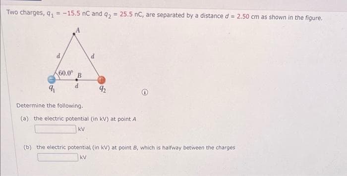 Two charges, 9₁ = -15.5 nC and q₂ = 25.5 nC, are separated by a distance d = 2.50 cm as shown in the figure.
d
60.0⁰ B
d
9₁
Determine the following.
(a) the electric potential (in kV) at point A
kV
92
(b) the electric potential (in kV) at point B, which is halfway between the charges.
kV