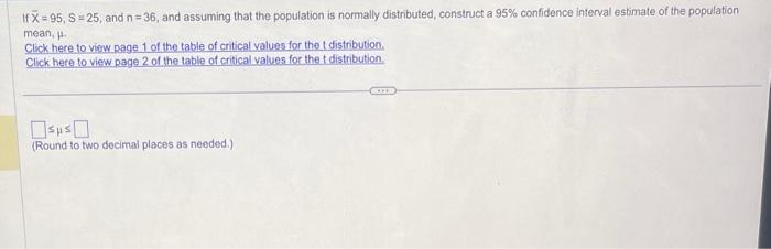 If X=95, S=25, and n=36, and assuming that the population is normally distributed, construct a 95% confidence interval estimate of the population
mean, u
Click here to view page 1 of the table of critical values for the t distribution.
Click here to view page 2 of the table of critical values for the t distribution.
(Round to two decimal places as needed.)
SIDD