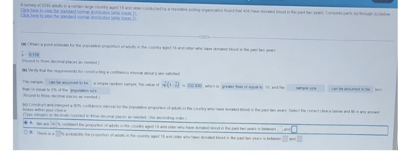 A survey of 2295 adults in a certain large country aged 18 and older conducted by a reputable polling organization found that 404 have donated blood in the past two years Complete parts (a) through (c) below
Click here to view the standard normal distribution table (page 11
Click here to view the standard normal distribution table (page 2)
(a) Obtain a point estimate for the population proportion of adults in the country aged 18 and older who have donated blood in the past two years
0.176
(Round to three decimal places as needed)
(b) Verify that the requirements for constructing a confidence interval about p are satisfied
The sample can be assumed to be a simple random sample, the value of ne(1-P) is 332 830, which is greater than or equal to 10, and the
than or equal to 5% of the population size.
(Round to three decimal places as needed)
sample size
and
can be assumed to be
(c) Construct and interpret a 90% confidence interval for the population proportion of adults in the country who have donated blood in the past two years. Select the correct choice below and fill in any answer
boxes within your choice.
(Type integers or decimals rounded to three decimal places as needed Use ascending order)
A. We are 90% confident the proportion of adults in the country aged 18 and older who have donated blood in the past two years is between
OB. There is a
% probability the proportion of adults in the country aged 18 and older who have donated blood in the past two years is between
and
less