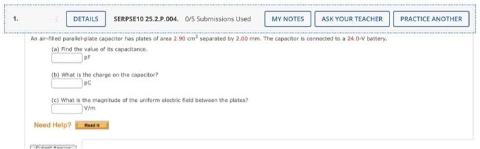 1.
MY NOTES ASK YOUR TEACHER
An air-filled parallel-plate capacitor has plates of area 2.90 cm² separated by 2.00 mm. The capacitor is connected to a 24.0-V battery.
(a) Find the value of its capacitance.
pF
DETAILS SERPSE10 25.2.P.004. 0/5 Submissions Used
(b) What is the charge on the capacitor?
pC
(c) What is the magnitude of the uniform electric field between the plates?
V/m
Need Help?
D. kait komune
Read it
PRACTICE ANOTHER