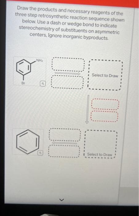 Draw the products and necessary reagents of the
three step retrosynthetic reaction sequence shown
below. Use a dash or wedge bond to indicate
stereochemistry of substituents on asymmetric
centers, Ignore inorganic byproducts.
Br
NH₂
P
00 00
2
Select to Draw
Select to Draw