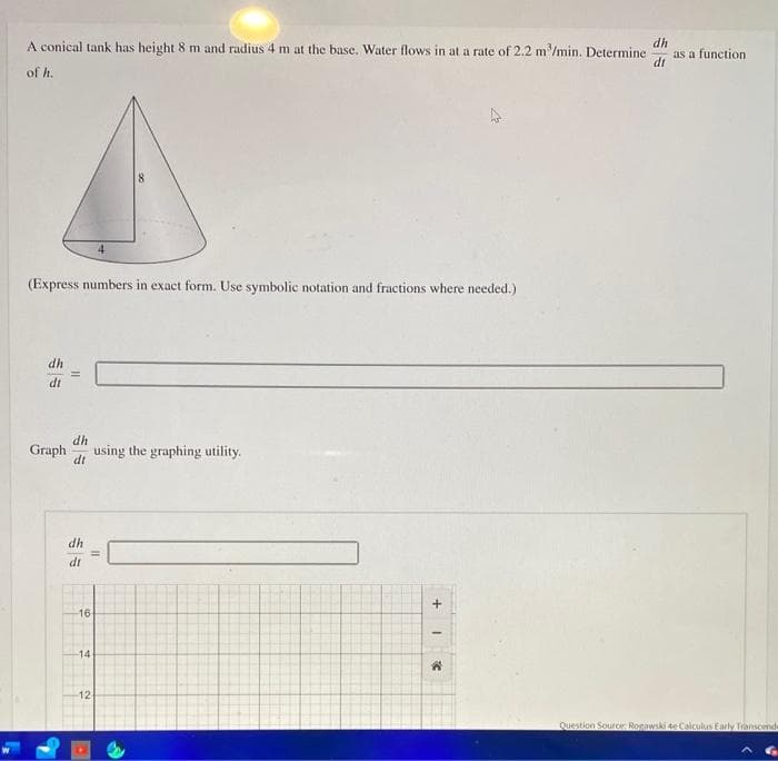 A conical tank has height 8 m and radius 4 m at the base. Water flows in at a rate of 2.2 m³/min. Determine dh
dt
of h.
(Express numbers in exact form. Use symbolic notation and fractions where needed.)
dh
dt
||
dh
Graph using the graphing utility.
dt
dh
dt
16
II
14
12-
+
I
C
as a function
Question Source: Rogawski 4e Calculus Early Transcende