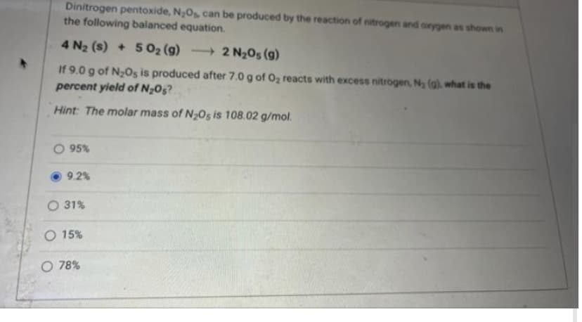 Dinitrogen pentoxide, N₂Os, can be produced by the reaction of nitrogen and oxygen as shown in
the following balanced equation.
4 N₂ (s) + 5O₂ (g)
2 N₂O5 (g)
If 9.0 g of N₂O5 is produced after 7.0 g of O₂ reacts with excess nitrogen, N₂ (g), what is the
percent yield of N₂O5?
Hint: The molar mass of N₂O5 is 108.02 g/mol.
95%
9.2%
O 31%
O 15%
O 78%