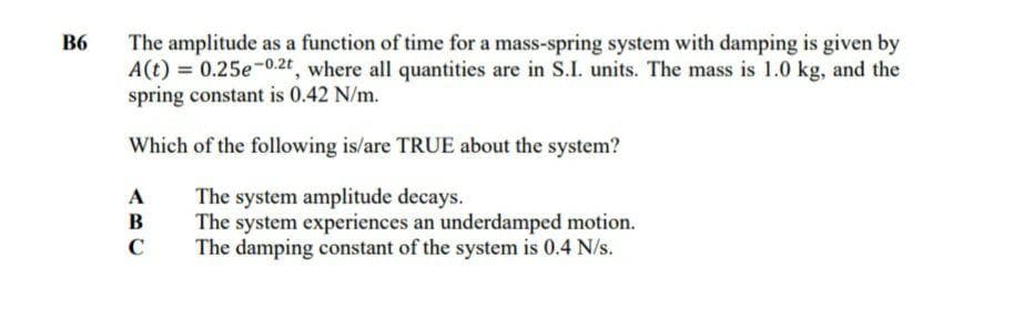 B6
The amplitude as a function of time for a mass-spring system with damping is given by
A(t) = 0.25e-0.2t, where all quantities are in S.I. units. The mass is 1.0 kg, and the
spring constant is 0.42 N/m.
Which of the following is/are TRUE about the system?
The system amplitude decays.
The system experiences an underdamped motion.
The damping constant of the system is 0.4 N/s.
A
B
с