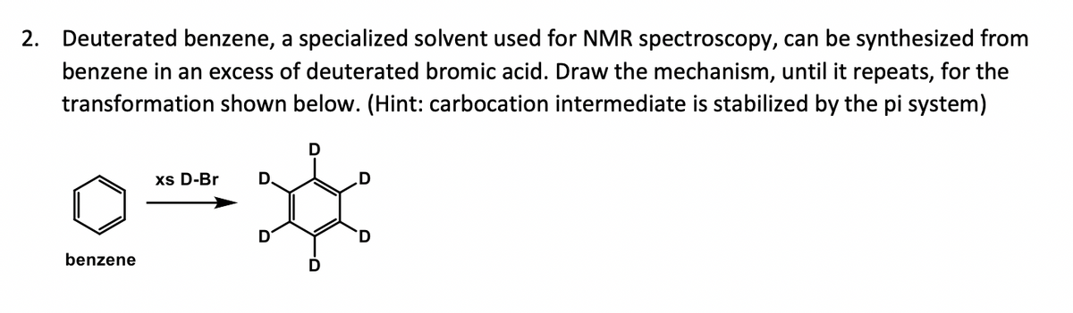 2. Deuterated benzene, a specialized solvent used for NMR spectroscopy, can be synthesized from
benzene in an excess of deuterated bromic acid. Draw the mechanism, until it repeats, for the
transformation shown below. (Hint: carbocation intermediate is stabilized by the pi system)
benzene
xs D-Br
D
D
D