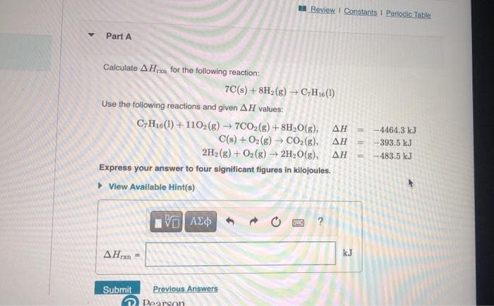 ▼
Part A
Calculate AHx for the following reaction:
Use the following reactions and given AH values:
AHxn
C7H16 (1) +1102(g) → 7CO₂(g) +8H₂O(g),
->
C(s) + O2(g) → CO₂ (g),
2H₂(g) + O2(g) → 2H₂O(g),
Express your answer to four significant figures in kilojoules.
▸ View Available Hint(s)
VE ΑΣΦΑ
Submit
Previous Answers
7C(s) + 8H₂(g) → C₂H16 (1)
Pearson
Review I Constants I Periodic Table
www
ΔΗ
ΔΗ
ΔΗ
kJ
-4464.3 kJ
-393.5 kJ
-483.5 kJ