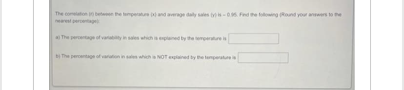 The correlation (r) between the temperature (x) and average daily sales (y) is - 0.95. Find the following (Round your answers to the
nearest percentage):
a) The percentage of variability in sales which is explained by the temperature is
b) The percentage of variation in sales which is NOT explained by the temperature is