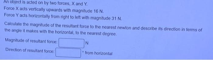 An object is acted on by two forces, X and Y.
Force X acts vertically upwards with magnitude 16 N.
Force Y acts horizontally from right to left with magnitude 31 N.
Calculate the magnitude of the resultant force to the nearest newton and describe its direction in terms of
the angle it makes with the horizontal, to the nearest degree.
Magnitude of resultant force:
N
Direction of resultant force:
from horizontal