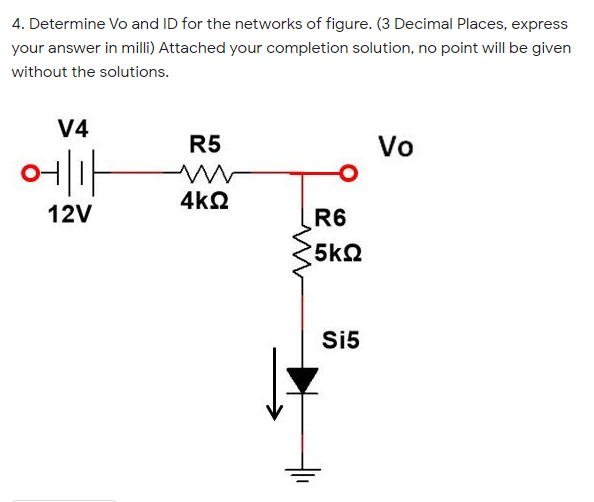 4. Determine Vo and ID for the networks of figure. (3 Decimal Places, express
your answer in milli) Attached your completion solution, no point will be given
without the solutions.
V4
R5
Vo
에ㅜ
4kQ
12V
R6
5k2
Si5
