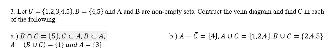 3. Let U = {1,2,3,4,5}, B = {4,5} and A and B are non-empty sets. Contruct the venn diagram and find C in each
of the following:
b.) A - C = {4}, A UC = {1,2,4}, B UC = {2,4,5}
a.) B n C = {5}, C C A, B C A,
A (BUC) = {1} and Ā = = {3}