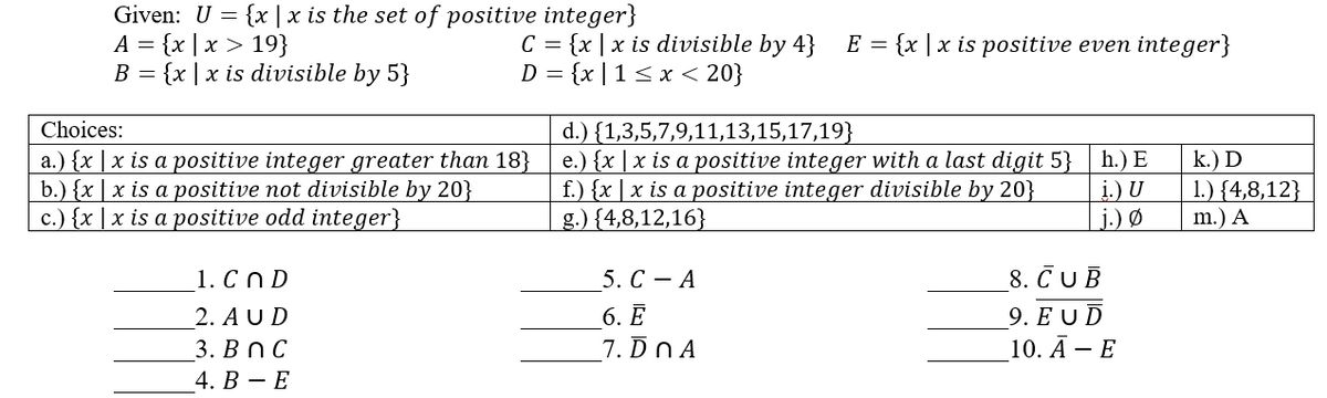 Given: U = {x|x is the set of positive integer}
A = {x|x > 19}
B = {x | x is divisible by 5}
Choices:
a.) {x | x is a positive integer greater than 18}
b.) {x | x is a positive not divisible by 20}
c.) {x | x is a positive odd integer}
1. Cn D
2. AUD
3. Bn C
4. B - E
C = {x|x is divisible by 4}
D = {x|1 ≤ x < 20}
E = {x|x is positive even integer}
h.) E
i.) U
j.) Ø
d.) {1,3,5,7,9,11,13,15,17,19}
e.) {x | x is a positive integer with a last digit 5}
f.) {x | x is a positive integer divisible by 20}
g.) {4,8,12,16}
5. CA
8. CUB
9. EUD
6. E
7. DnA
10. A - E
k.) D
1.) {4,8,12}
m.) A