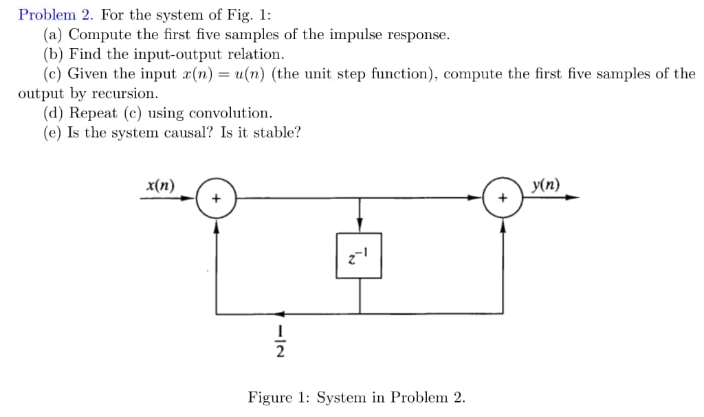 Problem 2. For the system of Fig. 1:
(a) Compute the first five samples of the impulse response.
(b) Find the input-output relation.
(c) Given the input x(n) = u(n) (the unit step function), compute the first five samples of the
output by recursion.
(d) Repeat (c) using convolution.
(e) Is the system causal? Is it stable?
x(п)
y(n)
Figure 1: System in Problem 2.
