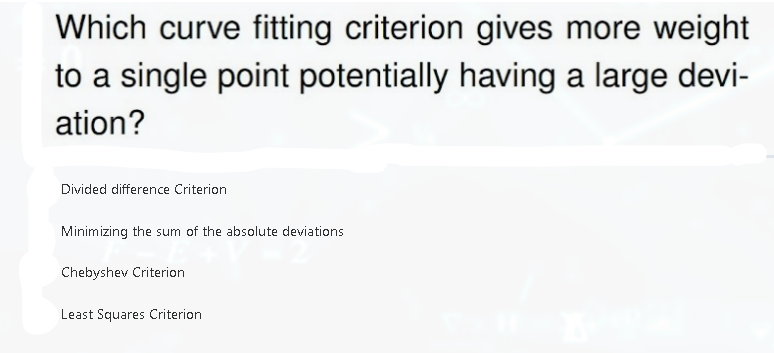 Which curve fitting criterion gives more weight
to a single point potentially having a large devi-
ation?
Divided difference Criterion
Minimizing the sum of the absolute deviations
Chebyshev Criterion
Least Squares Criterion