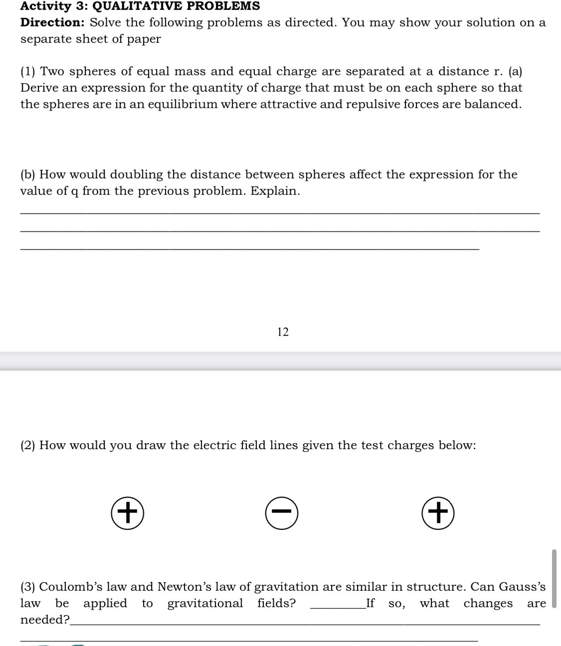 Activity 3: QUALITATIVE PROBLEMS
Direction: Solve the following problems as directed. You may show your solution on a
separate sheet of
раper
(1) Two spheres of equal mass and equal charge are separated at a distance r. (a)
Derive an expression for the quantity of charge that must be on each sphere so that
the spheres are in an equilibrium where attractive and repulsive forces are balanced.
(b) How would doubling the distance between spheres affect the expression for the
value of q from the previous problem. Explain.
12
(2) How would you draw the electric field lines given the test charges below:
(3) Coulomb's law and Newton's law of gravitation are similar in structure. Can Gauss's
be applied
needed?
law
to
gravitational fields?
If
so,
what changes
are
