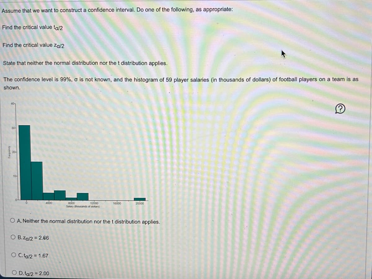 Assume that we want to construct a confidence interval. Do one of the following, as appropriate:
Find the critical value ta/2
Find the critical value Za/2
State that neither the normal distribution nor the t distribution applies.
The confidence level is 99%, o is not known, and the histogram of 59 player salaries (in thousands of dollars) of football players on a team is as
shown.
L.
4000
O B.za/2 = 2.66
O C.ta/2= 1.67
12000
8000
Salary (thousands of dollars)
O A. Neither the normal distribution nor the t distribution applies.
O D. ta/2 = 2.00
16000
20000