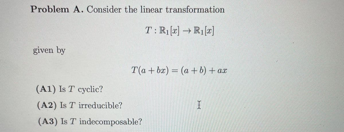 **Problem A. Consider the linear transformation**

\[ T: \mathbb{R}_1[x] \rightarrow \mathbb{R}_1[x] \]

given by

\[ T(a + bx) = (a + b) + ax \]

(A1) Is \( T \) cyclic?

(A2) Is \( T \) irreducible?

(A3) Is \( T \) indecomposable?

---

**Explanation:**

- **Linear Transformation**: The function \( T \) is a linear transformation mapping polynomials of degree 1 to polynomials of degree 1.
- **Definition**: \( T \) is defined by the rule \( T(a + bx) = (a + b) + ax \), where \( a \) and \( b \) are constants, and \( x \) is the variable.

**Questions:**

1. **(A1) Cyclic**:
   - A transformation is cyclic if there exists a vector such that its cyclic subspace (generated by that vector) equals the entire space.
   
2. **(A2) Irreducible**:
   - A linear transformation is irreducible if there is no non-trivial invariant subspace that it leaves unchanged. 

3. **(A3) Indecomposable**:
   - A transformation is indecomposable if it cannot be written as a direct sum of two or more invariant subspaces.

---

There are no graphs or diagrams provided in the image. The text focuses solely on mathematical definitions and posing specific questions about the properties of the given linear transformation.