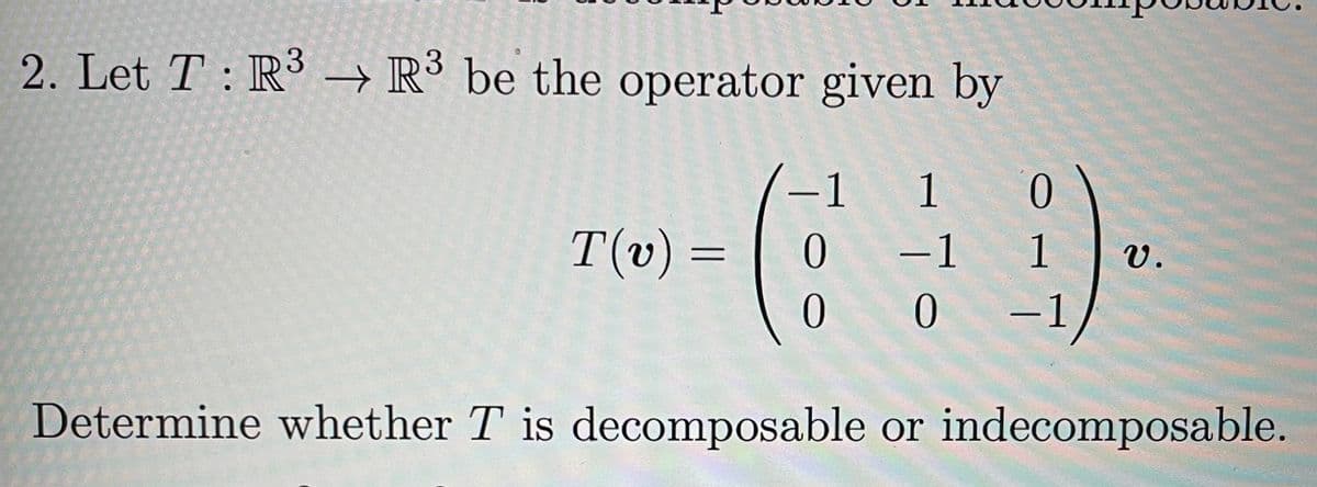 ### Problem 2: Linear Algebra - Decomposability of a Linear Operator

---

**Problem Statement:**

2. Let \( T : \mathbb{R}^3 \rightarrow \mathbb{R}^3 \) be the operator given by

\[ T(v) = \begin{pmatrix}
-1 & 1 & 0 \\
0 & -1 & 1 \\
0 & 0 & -1 
\end{pmatrix} v. \]

Determine whether \( T \) is decomposable or indecomposable.

---

**Explanation:**

In this problem, we are given a linear operator \( T \) which maps vectors from the 3-dimensional real vector space \( \mathbb{R}^3 \) back to \( \mathbb{R}^3 \). The operator \( T \) is represented by a \( 3 \times 3 \) matrix:

\[ T = \begin{pmatrix}
-1 & 1 & 0 \\
0 & -1 & 1 \\
0 & 0 & -1 
\end{pmatrix}. \]

The task is to determine whether the operator \( T \) is decomposable or indecomposable. A linear operator is said to be decomposable if the vector space \( \mathbb{R}^3 \) can be written as a direct sum of two nontrivial \( T \)-invariant subspaces. Otherwise, \( T \) is indecomposable.

---

For a deeper understanding, you can:

1. **Examine the Matrix:** Look at its eigenvalues and eigenvectors to determine if there are any invariant subspaces.
2. **Check for Diagonalizability:** If the matrix can be diagonalized, it might be decomposable.
3. **Geometric Multiplicity:** Inspect the geometric multiplicity of each eigenvalue. If it is less than the algebraic multiplicity, the matrix might be indecomposable.

To solve this specific problem, one could start by finding the eigenvalues and eigenvectors of the matrix representing \( T \).