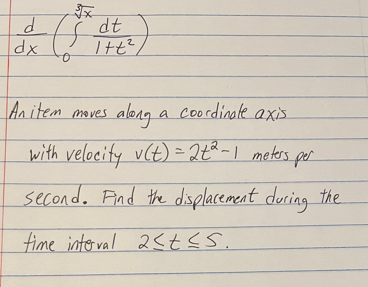 3x
d
dt
& (5² d.)
2
dx
An item moves along
with velocity v(t) = 2+² -1 meters per
second. Find the displacement during the
time interval 2≤t≤s.
a coordinate axis