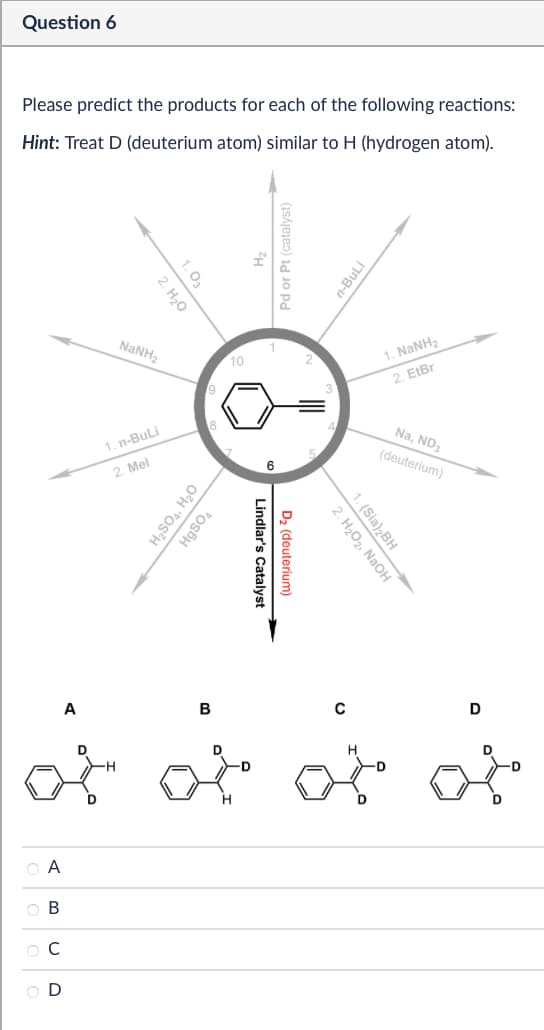 Question 6
Please predict the products for each of the following reactions:
Hint: Treat D (deuterium atom) similar to H (hydrogen atom).
1. 03
2. H₂O
NaNH,
10
1. n-BuLi
2. Mel
H₂SO4, H₂O
HgSO4
B
Pd or Pt (catalyst)
Lindlar's Catalyst
D₂ (deuterium)
n-BuLi
1. NaNH,
2. EtBr
Na, ND3
(deuterium)
2. H₂O2, NaOH
1. (Sia)2BH
C
D
to to to to
QA
ABCD