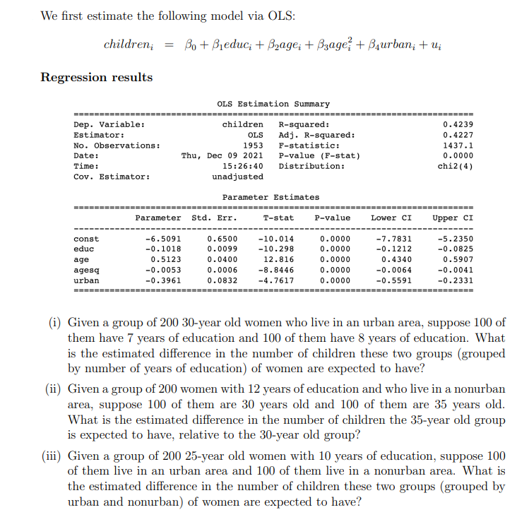 We first estimate the following model via OLS:
children, 3D Bо + Bieduc, + Bzадe, + Bзaдe? + Bдurban, + u;
Regression results
OLS Estimation Summary
=========---- ------
============
=====
Dep. Variable:
children
R-squared:
Adj. R-squared:
0.4239
Estimator:
OLS
0.4227
No. Observations:
1953
F-statistic:
1437.1
Date:
Thu, Dec 09 2021
P-value (F-stat)
0.0000
Time:
15:26:40
Distribution:
chi2 (4)
Cov. Estimator:
unadjusted
Parameter Estimates
---------------------------------------=-------------------------------=------
Parameter
Std. Err.
T-stat
P-value
Lower CI
Upper CI
const
-6.5091
0.6500
-10.014
0.0000
-7.7831
-5.2350
educ
-0.1018
0.0099
-10.298
0.0000
-0.1212
-0.0825
age
0.5123
0.0400
12.816
0.0000
0.4340
0.5907
agesq
-0.0053
0.0006
-8.8446
0.0000
-0.0064
-0.0041
urban
-0.3961
0.0832
-4.7617
0.0000
-0.5591
-0.2331
====-
(i) Given a group of 200 30-year old women who live in an urban area, suppose 100 of
them have 7 years of education and 100 of them have 8 years of education. What
is the estimated difference in the number of children these two groups (grouped
by number of years of education) of women are expected to have?
(ii) Given a group of 200 women with 12 years of education and who live in a nonurban
area, suppose 100 of them are 30 years old and 100 of them are 35 years old.
What is the estimated difference in the number of children the 35-year old group
is expected to have, relative to the 30-year old group?
(iii) Given a group of 200 25-year old women with 10 years of education, suppose 100
of them live in an urban area and 100 of them live in a nonurban area. What is
the estimated difference in the number of children these two groups (grouped by
urban and nonurban) of women are expected to have?
