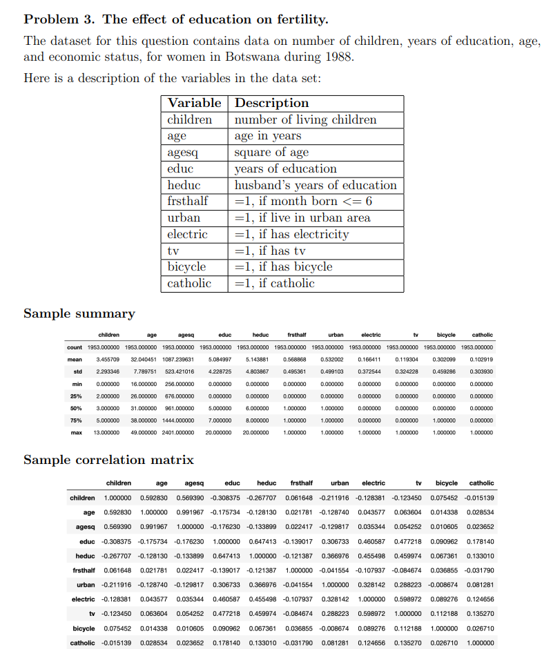 Problem 3. The effect of education on fertility.
The dataset for this question contains data on number of children, years of education, age,
and economic status, for women in Botswana during 1988.
Here is a description of the variables in the data set:
Variable Description
children
number of living children
age in years
square of age
years of education
husband's years of education
=1, if month born <= 6
=1, if live in urban area
=1, if has electricity
=1, if has tv
=1, if has bicycle
=1, if catholic
age
agesq
educ
heduc
frsthalf
urban
electric
tv
bicycle
catholic
Sample summary
children
age
agesq
educ
heduc
frsthalf
urban
electric
tv
bicycle
catholic
count 1953.000000 1953.000000 1953.000000 1953.000000 1953.000000 1953.000000 1953.000000 1953.000000 1953.000000 1953.000000 1953.000000
mean
3.455709
32.040451 1087.239631
5.084997
5.143881
0.568868
0.532002
0.166411
0.119304
0.302099
0.102919
std
2.293346
7.789751
523.421016
4.228725
4.803867
0.496361
0.499103
0.372544
0.324228
0.459286
0.303930
min
0.000000
16.000000
256.000000
0.000000
0.000000
0.000000
0.000000
0.000000
0.000000
0.000000
0.000000
25%
2.000000
26.000000
676.000000
0.000000
0.000000
0.000000
0.000000
0.000000
0.000000
0.000000
0.000000
50%
3.000000
31.000000
961.000000
5.000000
6.000000
1.000000
1.000000
0.000000
0.000000
0.000000
0.000000
75%
5.000000
38.000000 1444.000000
7.000000
8.000000
1.000000
1.000000
0.000000
0.000000
1.000000
0.000000
max
13.000000
49.000000 2401.000000
20.000000
20.000000
1.000000
1.000000
1.000000
1.000000
1.000000
1.000000
Sample correlation matrix
children
age
agesq
educ
heduc
frsthalf
urban
electric
tv
bicycle
catholic
children 1.000000 0.592830 0.569390 -0.308375 -0.267707
0.061648 -0.211916 -0.128381 -0.123450 0.075452 -0.015139
age 0.592830
1.000000 0.991967 -0.175734 -0.128130
0.021781 -0.128740
0.043577
0.063604
0.014338
0.028534
agesq 0.569390
0.991967
1.000000 -0.176230 -0.133899
0.022417 -0.129817
0.035344
0.054252
0.010605
0.023652
educ -0.308375 -0.175734 -0.176230
1.000000
0.647413 -0.139017
0.306733
0.460587
0.477218
0.090962
0.178140
heduc -0.267707 -0.128130 -0.133899
0.647413
1.000000 -0.121387
0.366976
0.455498
0.459974
0.067361
0.133010
frsthalf
0.061648
0.021781
0.022417 -0.139017 -0.121387
1.000000 -0.041554 -0.107937 -0.084674
0.036855 -0.031790
urban -0.211916 -0.128740 -0.129817
0.306733
0.366976 -0.041554
1.000000
0.328142
0.288223 -0.008674
0.081281
electric -0.128381
0.043577
0.035344
0.460587
0.455498 -0.107937
0.328142
1.000000
0.598972
0.089276
0.124656
tv -0.123450
0.063604
0.054252
0.477218
0.459974 -0.084674
0.288223
0.598972
1.000000
0.112188
0.135270
bicycle
0.075452
0.014338
0.010605
0.090962
0.067361
0.036855 -0.008674
0.089276
0.112188
1.000000
0.026710
catholic -0.015139
0.028534
0.023652
0.178140
0.133010 -0.031790
0.081281
0.124656
0.135270
0.026710
1.000000
