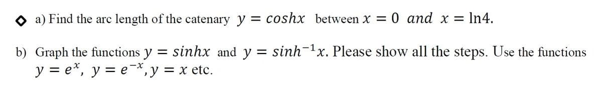 a) Find the arc length of the catenary y = coshx between X = 0 and x = In4.
= sinh-1x. Please show all the steps. Use the functions
b) Graph the functions y = sinhx and y
y = e*, y = e¬*,y = x etc.
