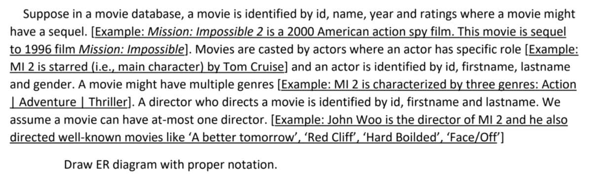 Suppose in a movie database, a movie is identified by id, name, year and ratings where a movie might
have a sequel. [Example: Mission: Impossible 2 is a 2000 American action spy film. This movie is sequel
to 1996 film Mission: Impossible]. Movies are casted by actors where an actor has specific role [Example:
MI 2 is starred (i.e., main character) by Tom Cruise] and an actor is identified by id, firstname, lastname
and gender. A movie might have multiple genres [Example: MI 2 is characterized by three genres: Action
| Adventure | Thriller]. A director who directs a movie is identified by id, firstname and lastname. We
assume a movie can have at-most one director. [Example: John Woo is the director of MI 2 and he also
directed well-known movies like 'A better tomorrow', 'Red Cliff', ‘Hard Boildeď’, ‘Face/Off']
Draw ER diagram with proper notation.