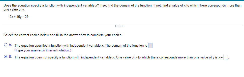Does the equation specify a function with independent variable x? If so, find the domain of the function. If not, find a value of x to which there corresponds more than
one value of y.
2x+ 15y = 29
Select the correct choice below and fill in the answer box to complete your choice.
O A. The equation specifies a function with independent variable x. The domain of the function is
(Type your answer in interval notation.)
O B. The equation does not specify a function with independent variable x. One value of x to which there corresponds more than one value of y is x=|
