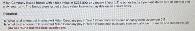 Milan Company issued bonds with a face value of $275,000 on January 1, Year 1. The bonds had a 7 percent stated rate of interest and
a six-year term. The bonds were issued at face value. Interest is payable on an annual basis.
Required
a. What total amount of interest will Milan Company pay in Year 1 if bond interest is paid annually each December 31?
b. What total amount of interest will Milan Company pay in Year 1 if bond interest is paid semiannually each June 30 and December 31?
(Do not round intermediate calculations.)
