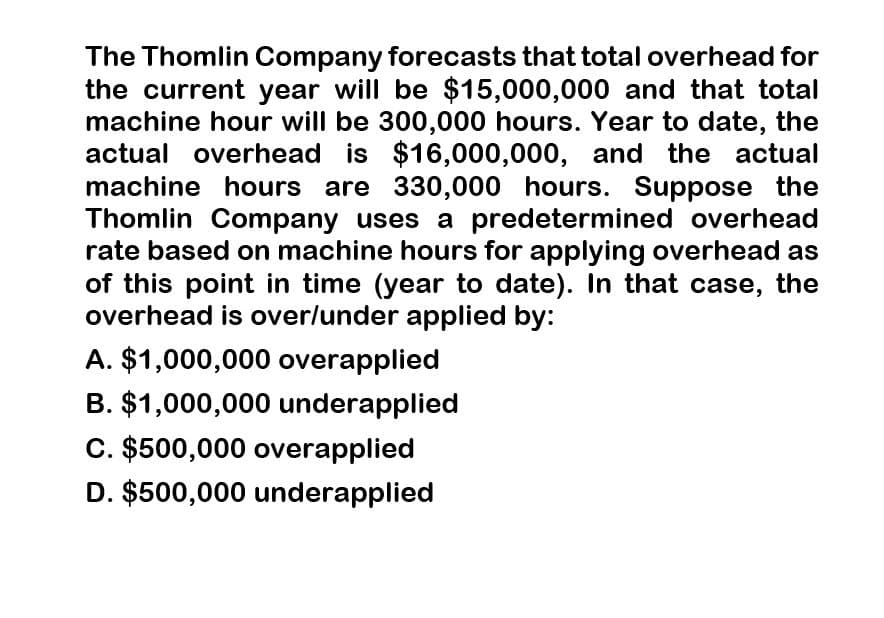 The Thomlin Company forecasts that total overhead for
the current year will be $15,000,000 and that total
machine hour will be 300,000 hours. Year to date, the
actual overhead is $16,000,000, and the actual
machine hours are 330,000 hours. Suppose the
Thomlin Company uses a predetermined overhead
rate based on machine hours for applying overhead as
of this point in time (year to date). In that case, the
overhead is over/under applied by:
A. $1,000,000 overapplied
B. $1,000,000 underapplied
C. $500,000 overapplied
D. $500,000 underapplied