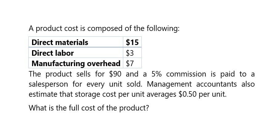 A product cost is composed of the following:
Direct materials
Direct labor
$15
$3
Manufacturing overhead $7
The product sells for $90 and a 5% commission is paid to a
salesperson for every unit sold. Management accountants also
estimate that storage cost per unit averages $0.50 per unit.
What is the full cost of the product?