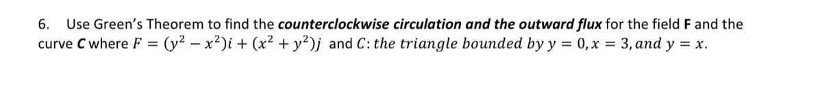 6. Use Green's Theorem to find the counterclockwise circulation and the outward flux for the field F and the
curve C where F = (y² − x²)i + (x² + y²)j and C: the triangle bounded by y = 0, x = 3, and y = x.