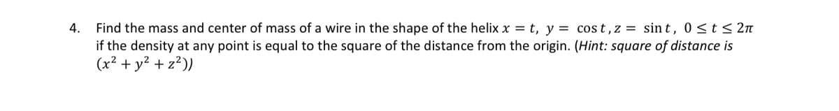 4.
Find the mass and center of mass of a wire in the shape of the helix x = t, y = cost, z = sint, 0≤ t ≤ 2π
if the density at any point is equal to the square of the distance from the origin. (Hint: square of distance is
(x² + y² + z²))