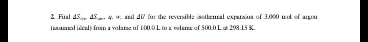 2. Find AS AS q, w, and 4U for the reversible isothemal expansion of 3.000 mol of argon
(assumed ideal) from a volume of 100.0 L to a volume of 500.0 L at 298.15 K.
